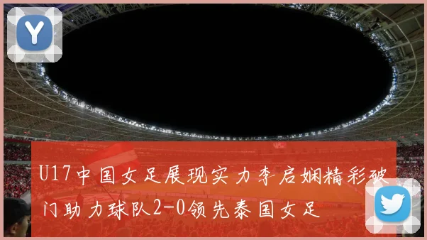 U17中国女足展现实力李启娴精彩破门助力球队2-0领先泰国女足