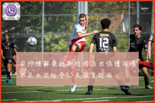 安帅理解桑托斯对内马尔伤情沟通不足决定给予15天恢复时间