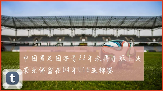 中国男足国字号22年未再夺冠上次荣光停留在04年U16亚锦赛
