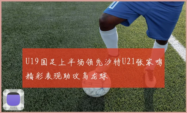 U19国足上半场领先沙特U21张家鸣精彩表现助攻乌龙球