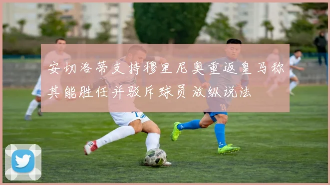 安切洛蒂支持穆里尼奥重返皇马称其能胜任并驳斥球员放纵说法