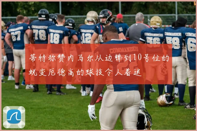 蒂特称赞内马尔从边锋到10号位的蜕变厄德高的球技令人着迷