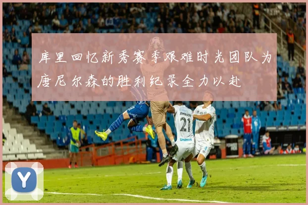 库里回忆新秀赛季艰难时光团队为唐尼尔森的胜利纪录全力以赴