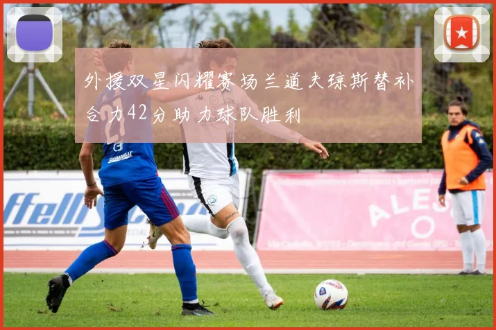 外援双星闪耀赛场兰道夫琼斯替补合力42分助力球队胜利