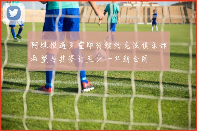 阿媒报道罗霍即将续约竞技俱乐部希望与其签订至少一年新合同