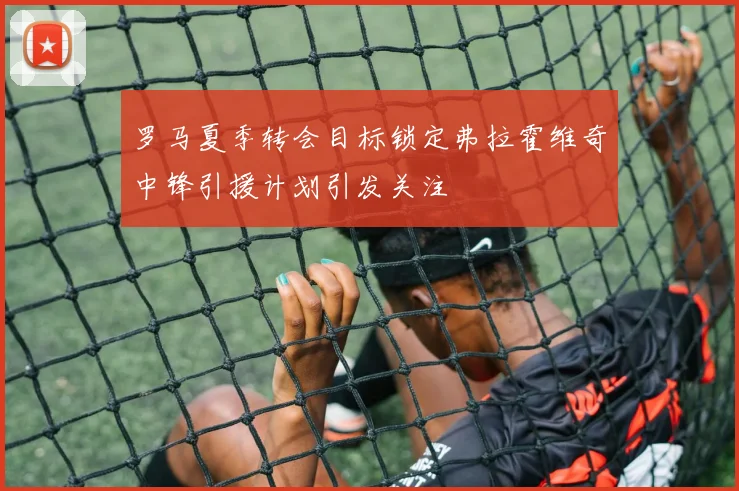 罗马夏季转会目标锁定弗拉霍维奇中锋引援计划引发关注
