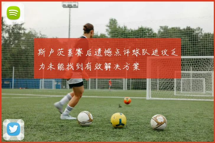 斯卢茨基赛后遗憾点评球队进攻乏力未能找到有效解决方案