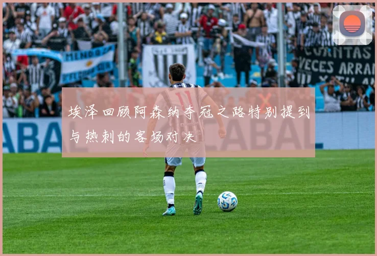 埃泽回顾阿森纳夺冠之路特别提到与热刺的客场对决